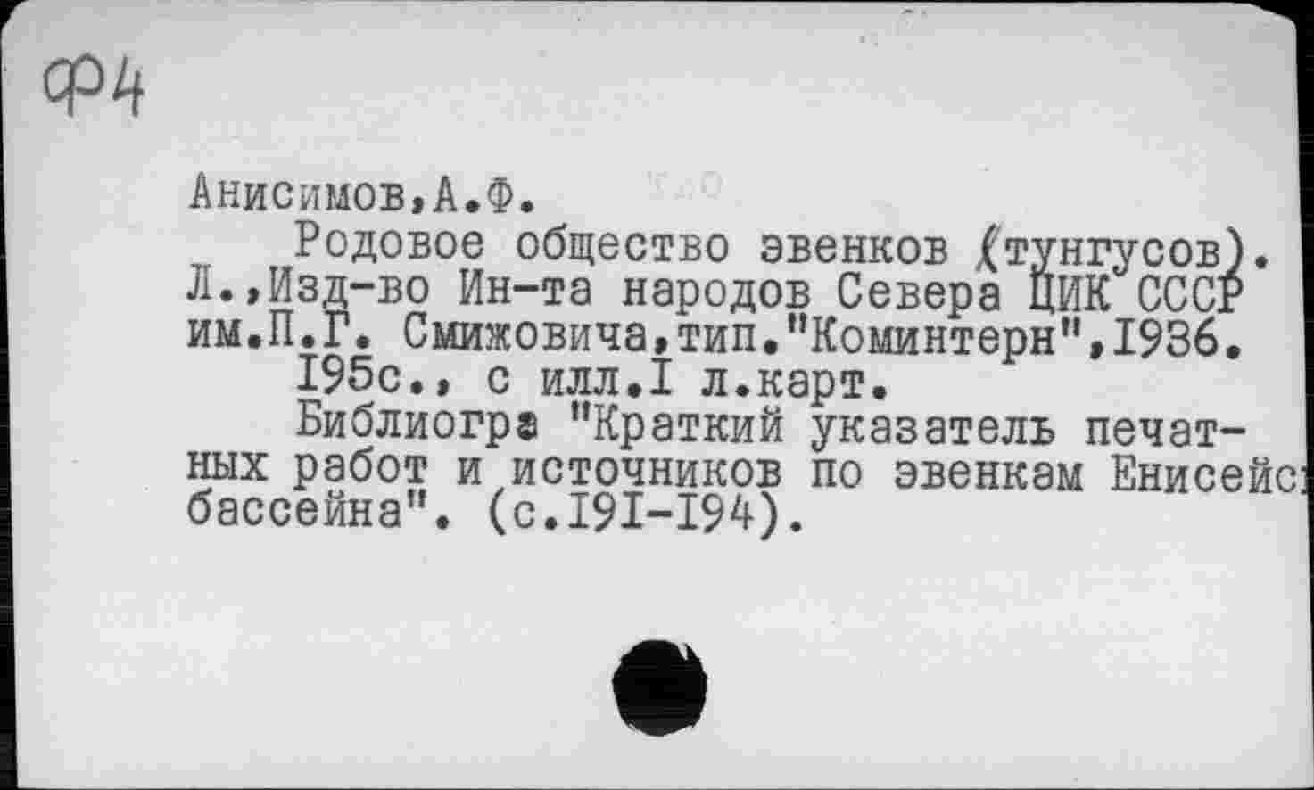 ﻿Анисимов,А.Ф.
Родовое общество эвенков Xтунгусов). Л.,Изд-во Ин-та народов Севера ЦИК СССР им.П.Г. Смижовича,тип,"Коминтерн”,1936.
195с., с илл.1 л.карт.
Библиогра "Краткий указатель печатных работ и источников по эвенкам Енисейс бассейна", (с.191-194).